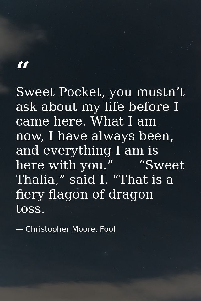 Sweet Pocket, you mustn’t ask about my life before I came here. What I am now, I have always been, and everything I am i — Christopher Moore, Fool