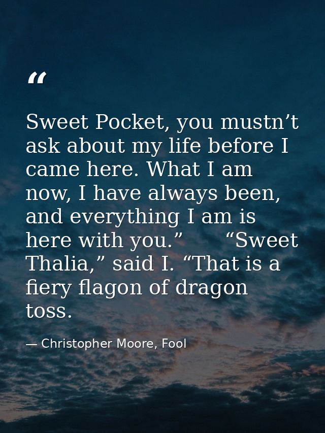 Sweet Pocket, you mustn’t ask about my life before I came here. What I am now, I have always been, and everything I am i — Christopher Moore, Fool