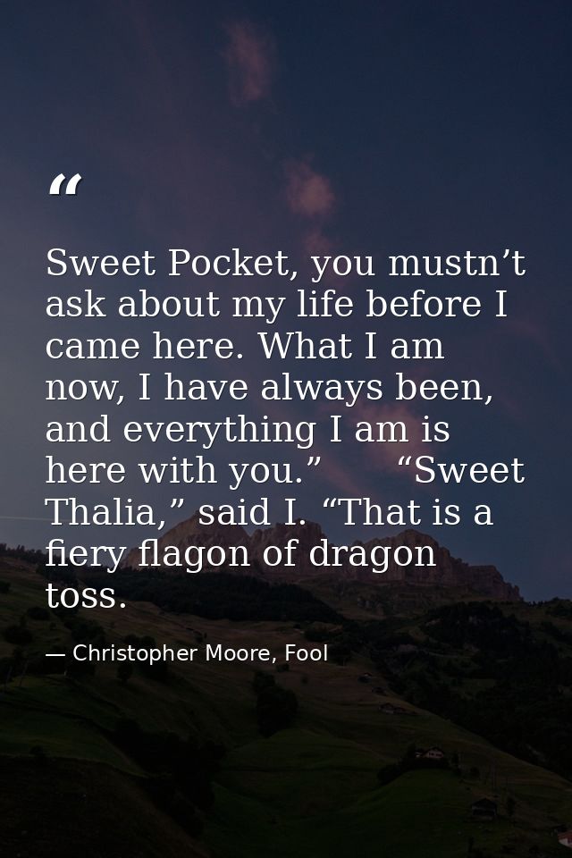 Sweet Pocket, you mustn’t ask about my life before I came here. What I am now, I have always been, and everything I am i — Christopher Moore, Fool