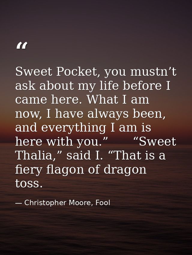 Sweet Pocket, you mustn’t ask about my life before I came here. What I am now, I have always been, and everything I am i — Christopher Moore, Fool