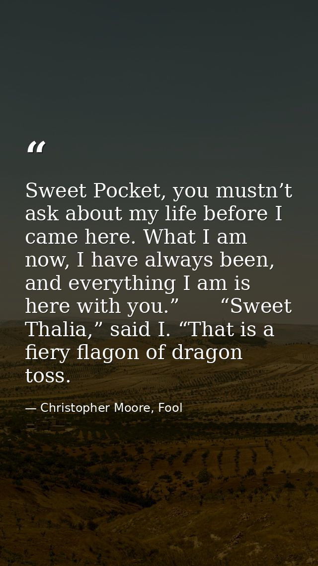 Sweet Pocket, you mustn’t ask about my life before I came here. What I am now, I have always been, and everything I am i — Christopher Moore, Fool