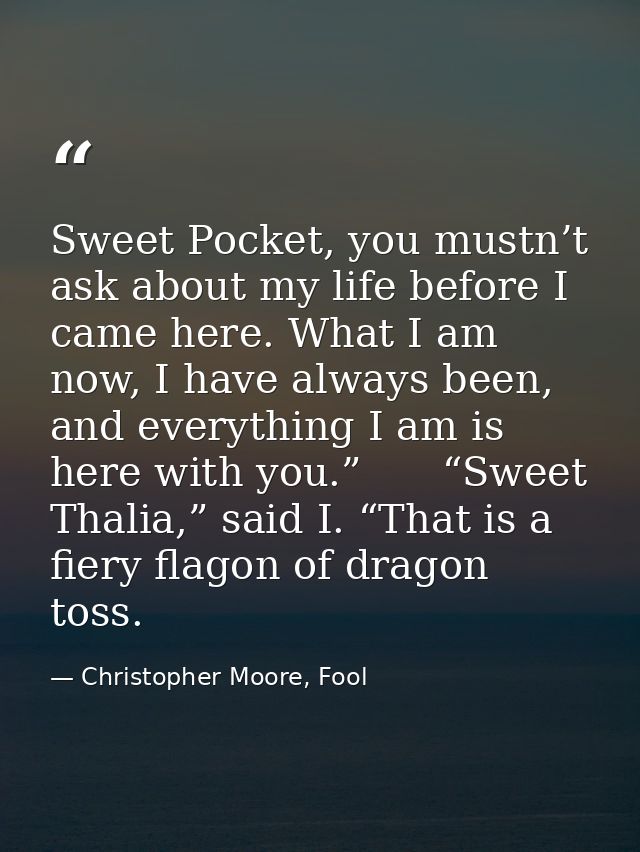 Sweet Pocket, you mustn’t ask about my life before I came here. What I am now, I have always been, and everything I am i — Christopher Moore, Fool