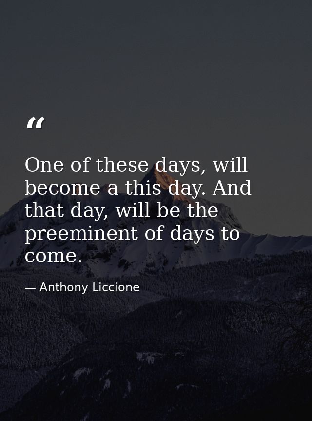 One of these days, will become a this day. And that day, will be the preeminent of days to come. — Anthony Liccione