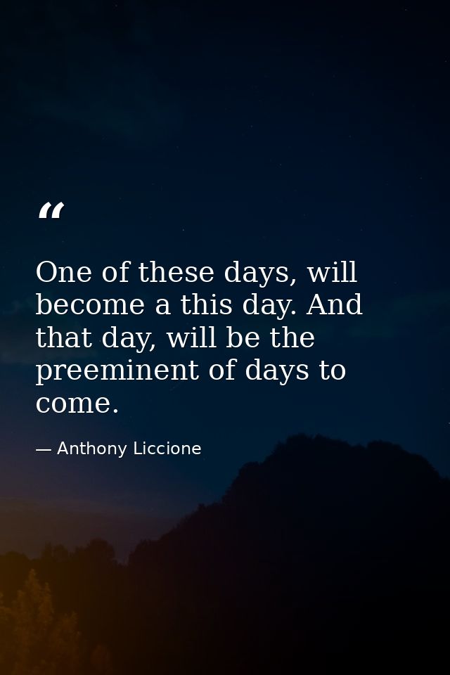 One of these days, will become a this day. And that day, will be the preeminent of days to come. — Anthony Liccione
