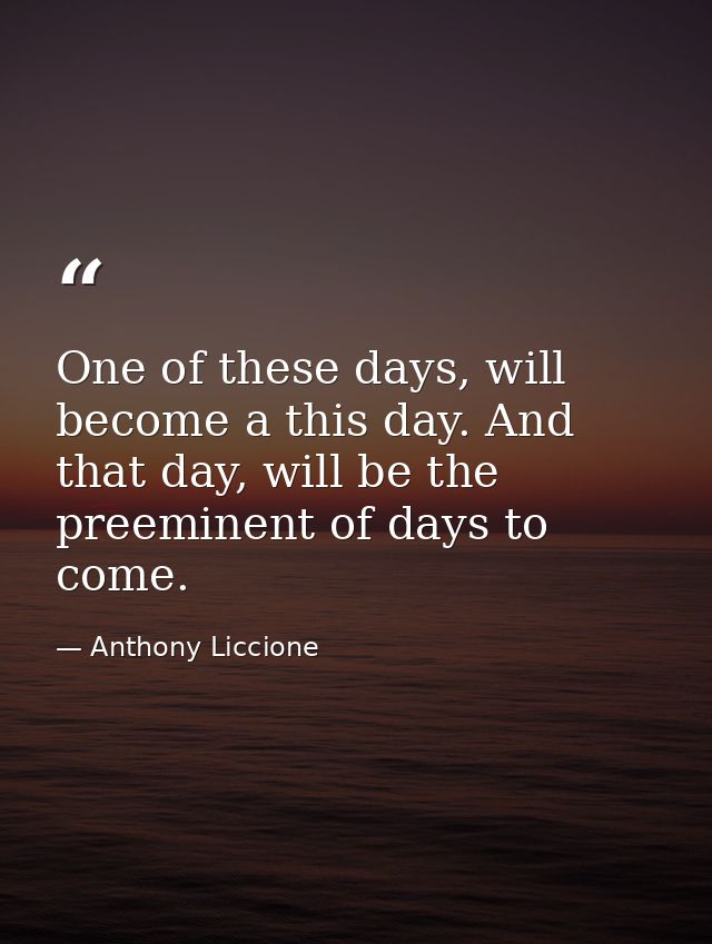 One of these days, will become a this day. And that day, will be the preeminent of days to come. — Anthony Liccione
