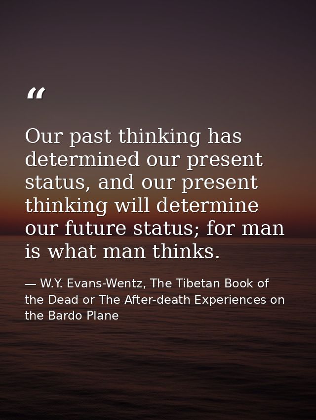 Our past thinking has determined our present status, and our present thinking will determine our future status; for man  — W.Y. Evans-Wentz, The Tibetan Book of the Dead or The After-death Experiences on the Bardo Plane