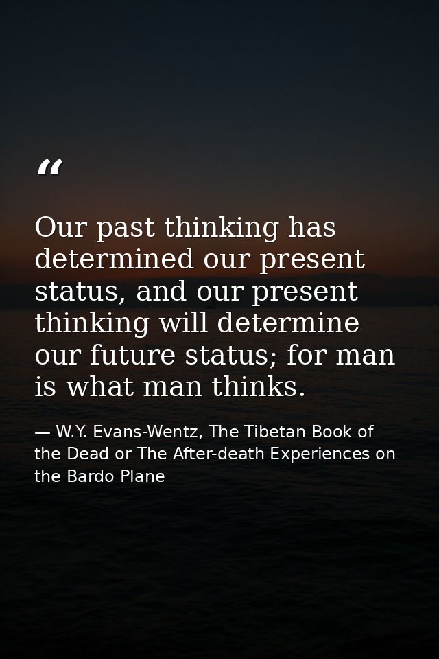 Our past thinking has determined our present status, and our present thinking will determine our future status; for man  — W.Y. Evans-Wentz, The Tibetan Book of the Dead or The After-death Experiences on the Bardo Plane
