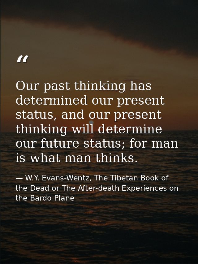 Our past thinking has determined our present status, and our present thinking will determine our future status; for man  — W.Y. Evans-Wentz, The Tibetan Book of the Dead or The After-death Experiences on the Bardo Plane