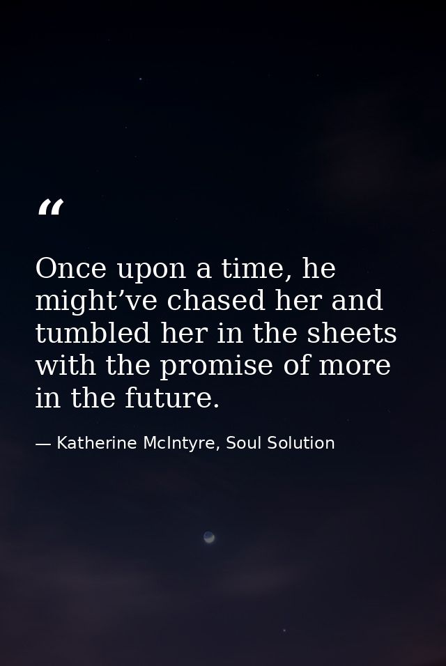 Once upon a time, he might’ve chased her and tumbled her in the sheets with the promise of more in the future. — Katherine McIntyre, Soul Solution