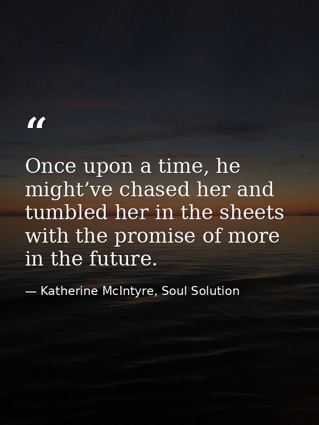 Once upon a time, he might’ve chased her and tumbled her in the sheets with the promise of more in the future. — Katherine McIntyre, Soul Solution
