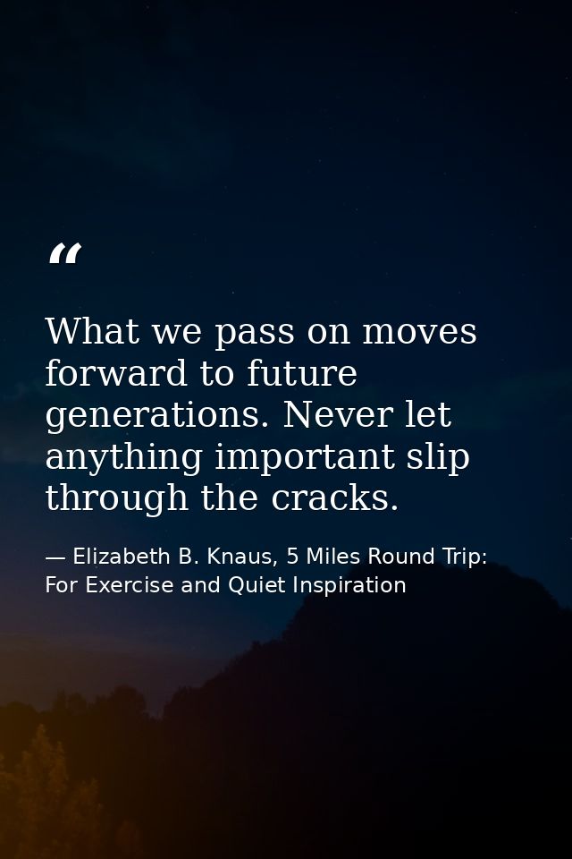 What we pass on moves forward to future generations. Never let anything important slip through the cracks. — Elizabeth B. Knaus, 5 Miles Round Trip: For Exercise and Quiet Inspiration