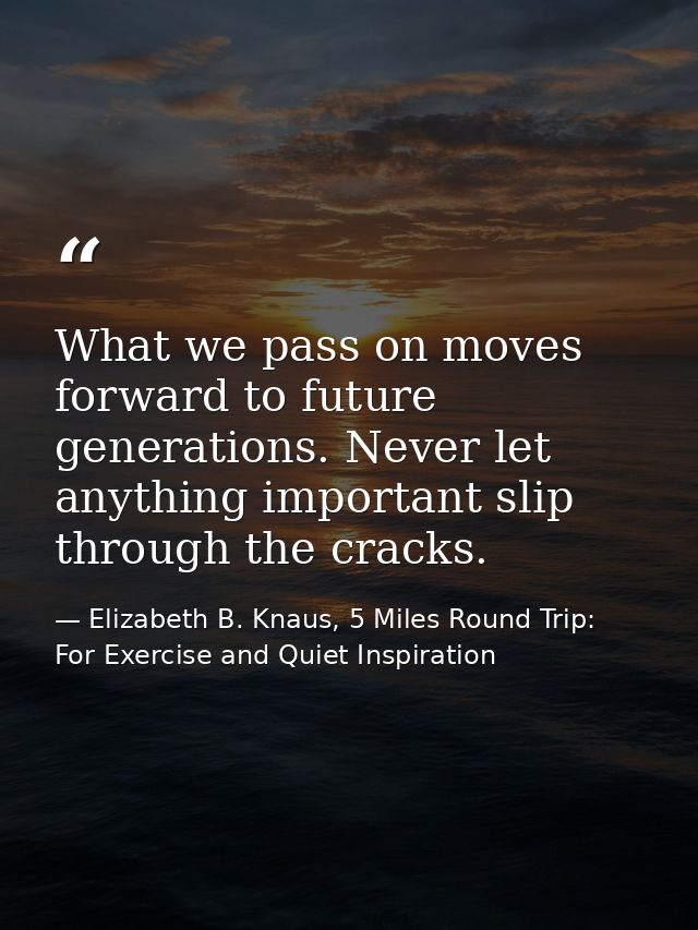 What we pass on moves forward to future generations. Never let anything important slip through the cracks. — Elizabeth B. Knaus, 5 Miles Round Trip: For Exercise and Quiet Inspiration