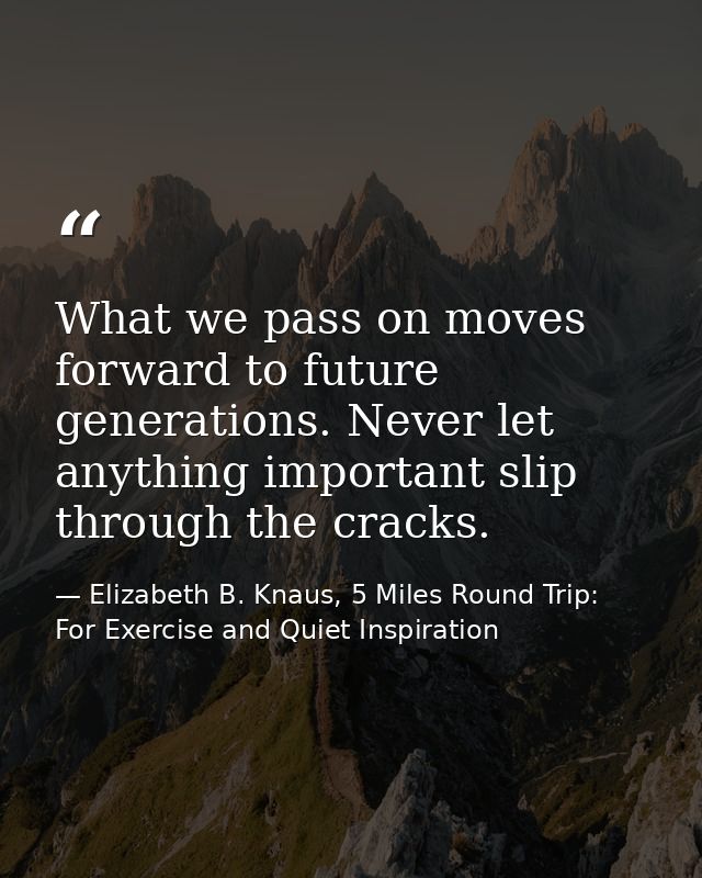 What we pass on moves forward to future generations. Never let anything important slip through the cracks. — Elizabeth B. Knaus, 5 Miles Round Trip: For Exercise and Quiet Inspiration