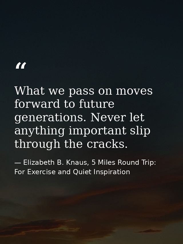 What we pass on moves forward to future generations. Never let anything important slip through the cracks. — Elizabeth B. Knaus, 5 Miles Round Trip: For Exercise and Quiet Inspiration