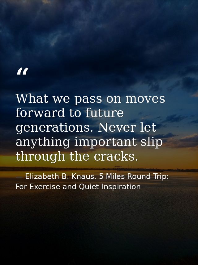What we pass on moves forward to future generations. Never let anything important slip through the cracks. — Elizabeth B. Knaus, 5 Miles Round Trip: For Exercise and Quiet Inspiration