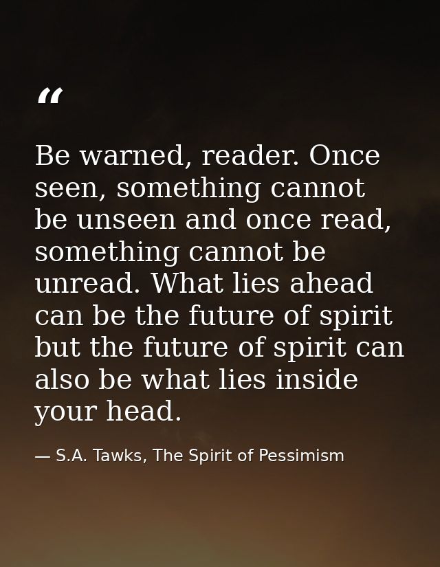 Be warned, reader. Once seen, something cannot be unseen and once read, something cannot be unread. What lies ahead can  — S.A. Tawks, The Spirit of Pessimism