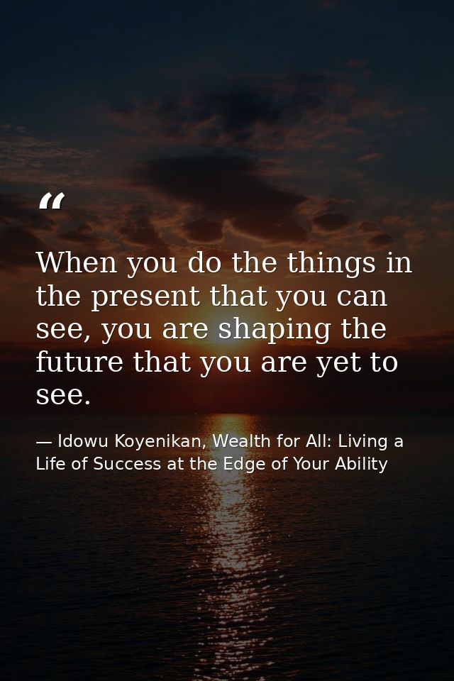 When you do the things in the present that you can see, you are shaping the future that you are yet to see. — Idowu Koyenikan, Wealth for All: Living a Life of Success at the Edge of Your Ability