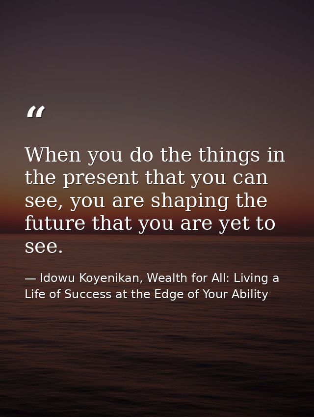 When you do the things in the present that you can see, you are shaping the future that you are yet to see. — Idowu Koyenikan, Wealth for All: Living a Life of Success at the Edge of Your Ability