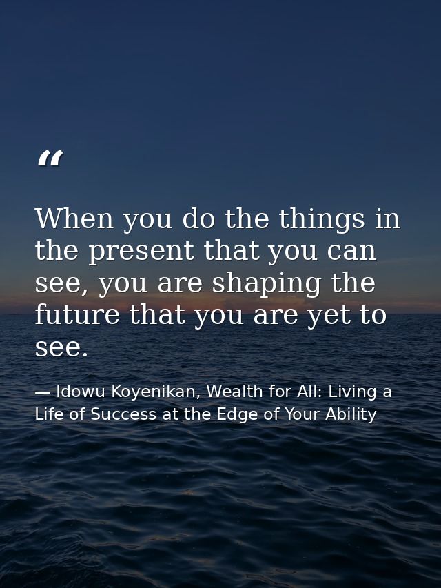When you do the things in the present that you can see, you are shaping the future that you are yet to see. — Idowu Koyenikan, Wealth for All: Living a Life of Success at the Edge of Your Ability