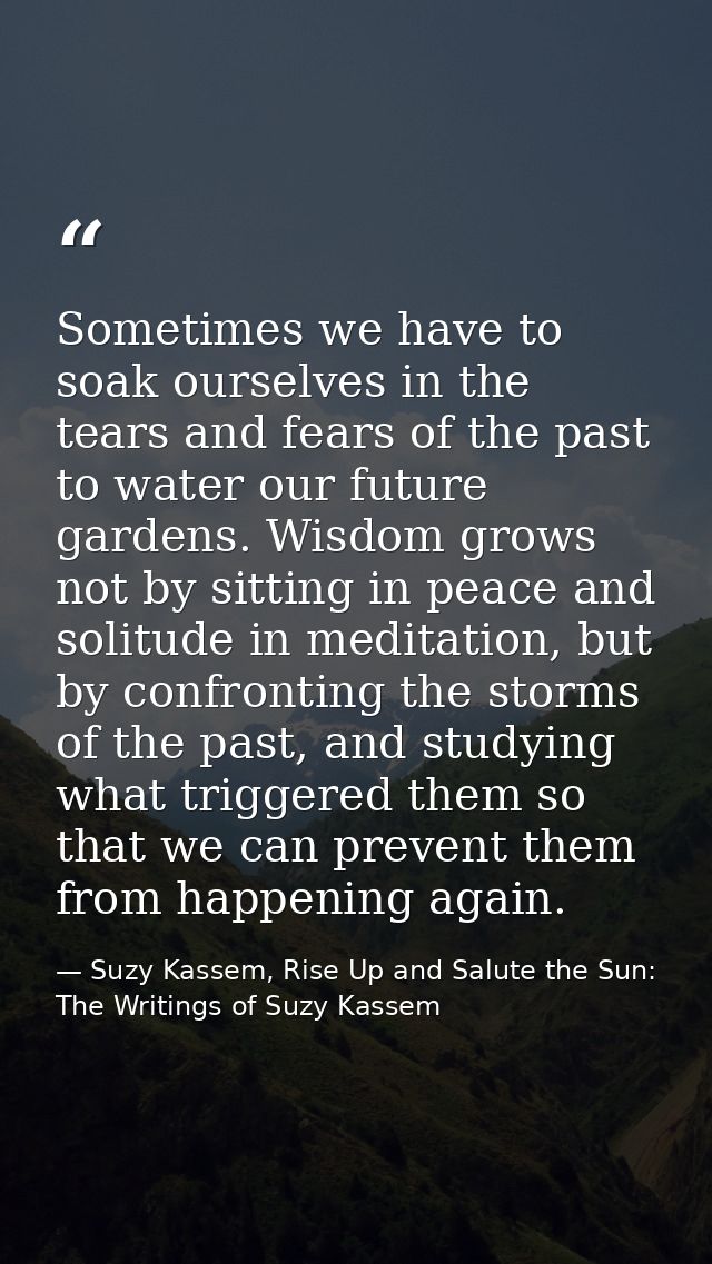 Sometimes we have to soak ourselves in the tears and fears of the past to water our future gardens. Wisdom grows not by  — Suzy Kassem, Rise Up and Salute the Sun: The Writings of Suzy Kassem