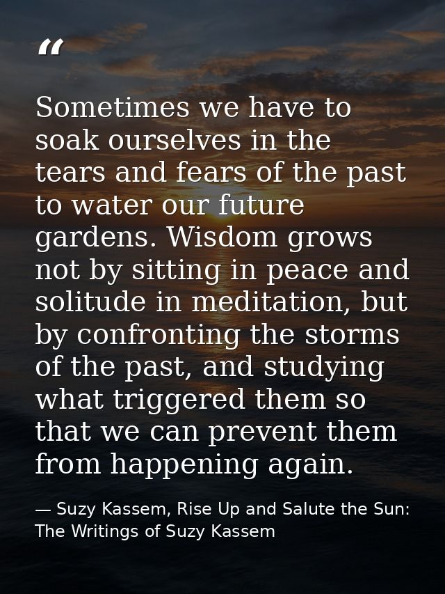 Sometimes we have to soak ourselves in the tears and fears of the past to water our future gardens. Wisdom grows not by  — Suzy Kassem, Rise Up and Salute the Sun: The Writings of Suzy Kassem