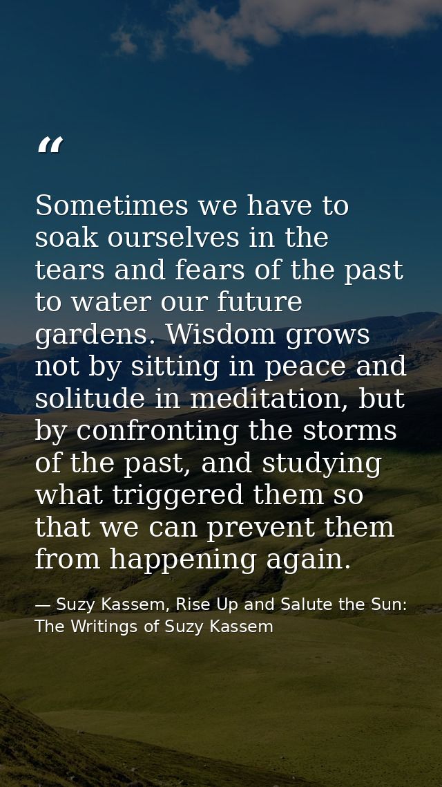 Sometimes we have to soak ourselves in the tears and fears of the past to water our future gardens. Wisdom grows not by  — Suzy Kassem, Rise Up and Salute the Sun: The Writings of Suzy Kassem