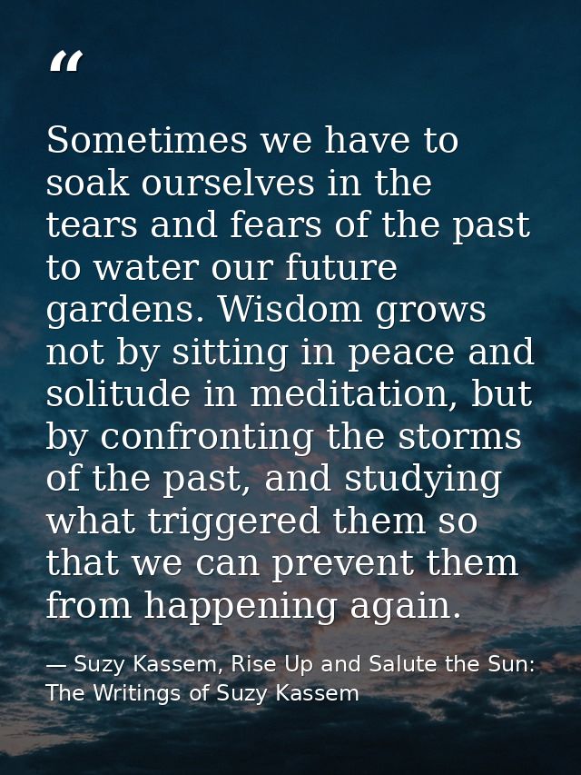 Sometimes we have to soak ourselves in the tears and fears of the past to water our future gardens. Wisdom grows not by  — Suzy Kassem, Rise Up and Salute the Sun: The Writings of Suzy Kassem