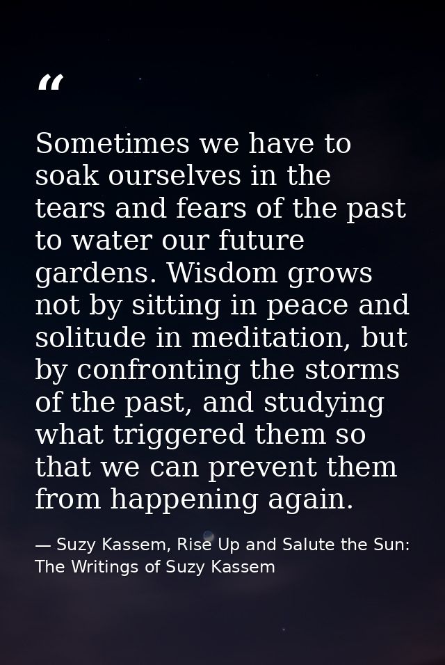 Sometimes we have to soak ourselves in the tears and fears of the past to water our future gardens. Wisdom grows not by  — Suzy Kassem, Rise Up and Salute the Sun: The Writings of Suzy Kassem