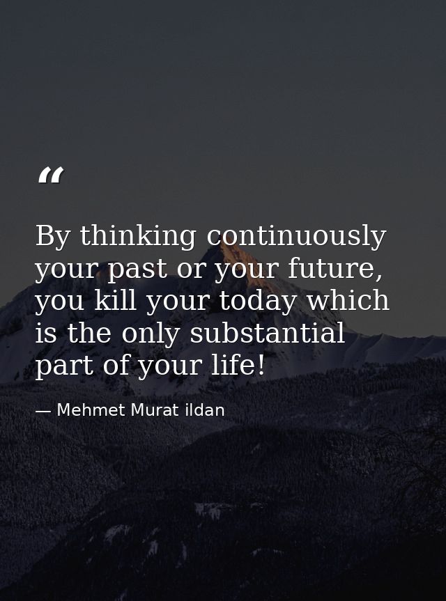 By thinking continuously your past or your future, you kill your today which is the only substantial part of your life! — Mehmet Murat ildan