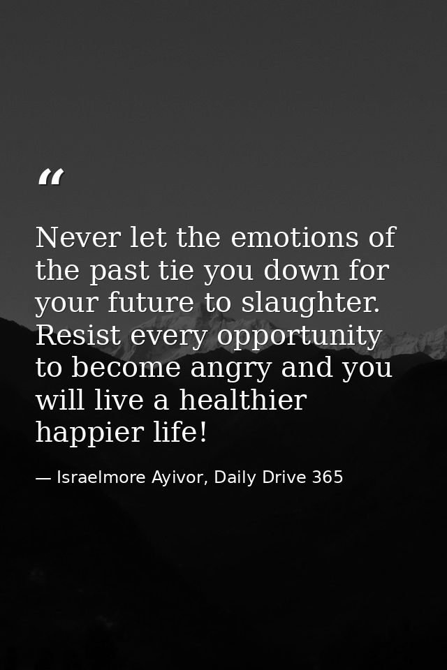 Never let the emotions of the past tie you down for your future to slaughter. Resist every opportunity to become angry a — Israelmore Ayivor, Daily Drive 365