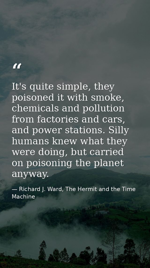It's quite simple, they poisoned it with smoke, chemicals and pollution from factories and cars, and power stations. Sil — Richard J. Ward, The Hermit and the Time Machine