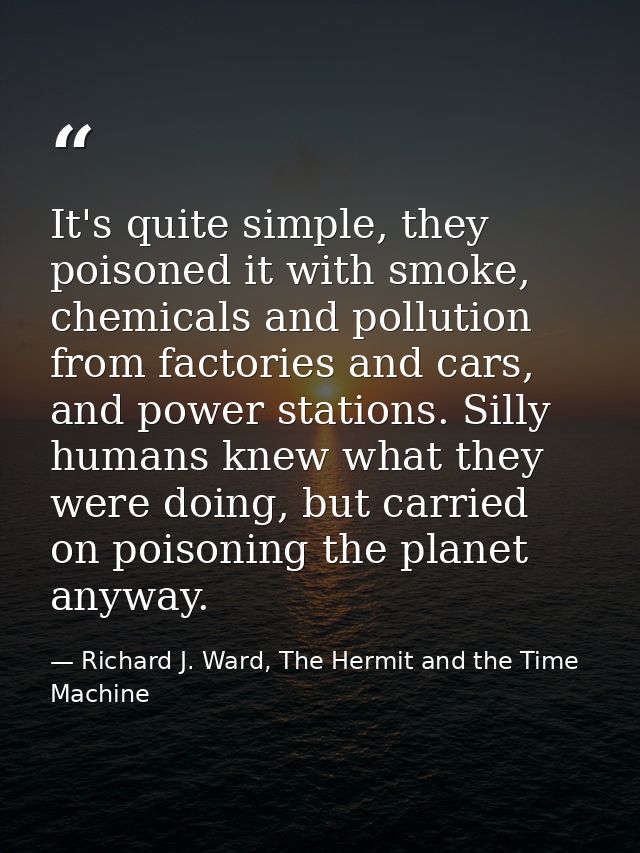 It's quite simple, they poisoned it with smoke, chemicals and pollution from factories and cars, and power stations. Sil — Richard J. Ward, The Hermit and the Time Machine