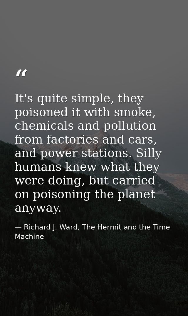 It's quite simple, they poisoned it with smoke, chemicals and pollution from factories and cars, and power stations. Sil — Richard J. Ward, The Hermit and the Time Machine
