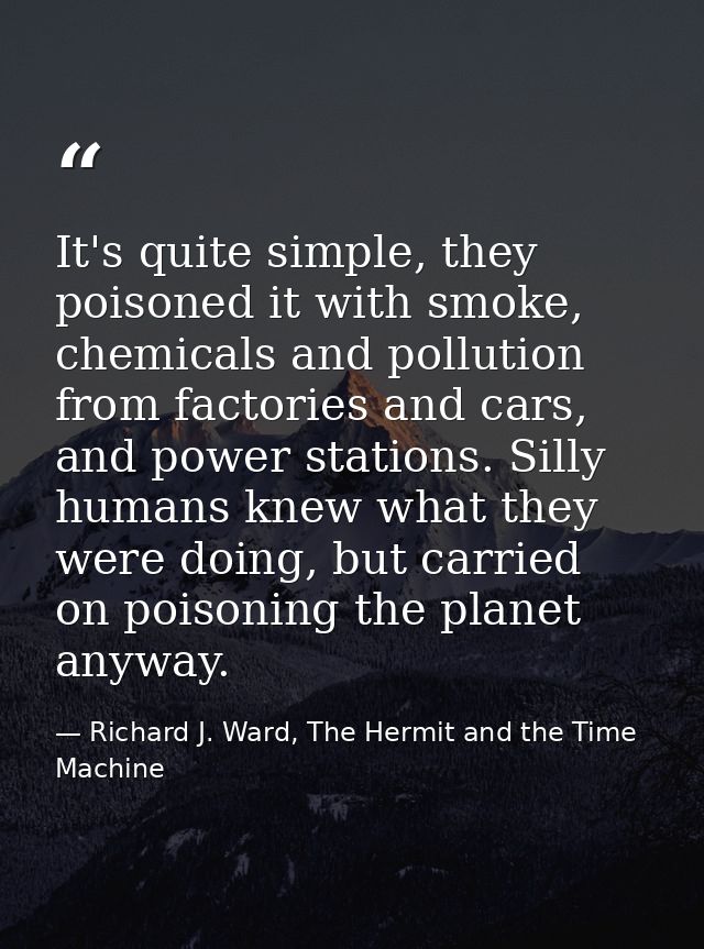 It's quite simple, they poisoned it with smoke, chemicals and pollution from factories and cars, and power stations. Sil — Richard J. Ward, The Hermit and the Time Machine