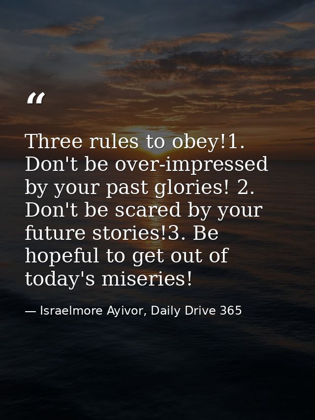 Three rules to obey!1. Don't be over-impressed by your past glories! 2. Don't be scared by your future stories!3. Be hop — Israelmore Ayivor, Daily Drive 365