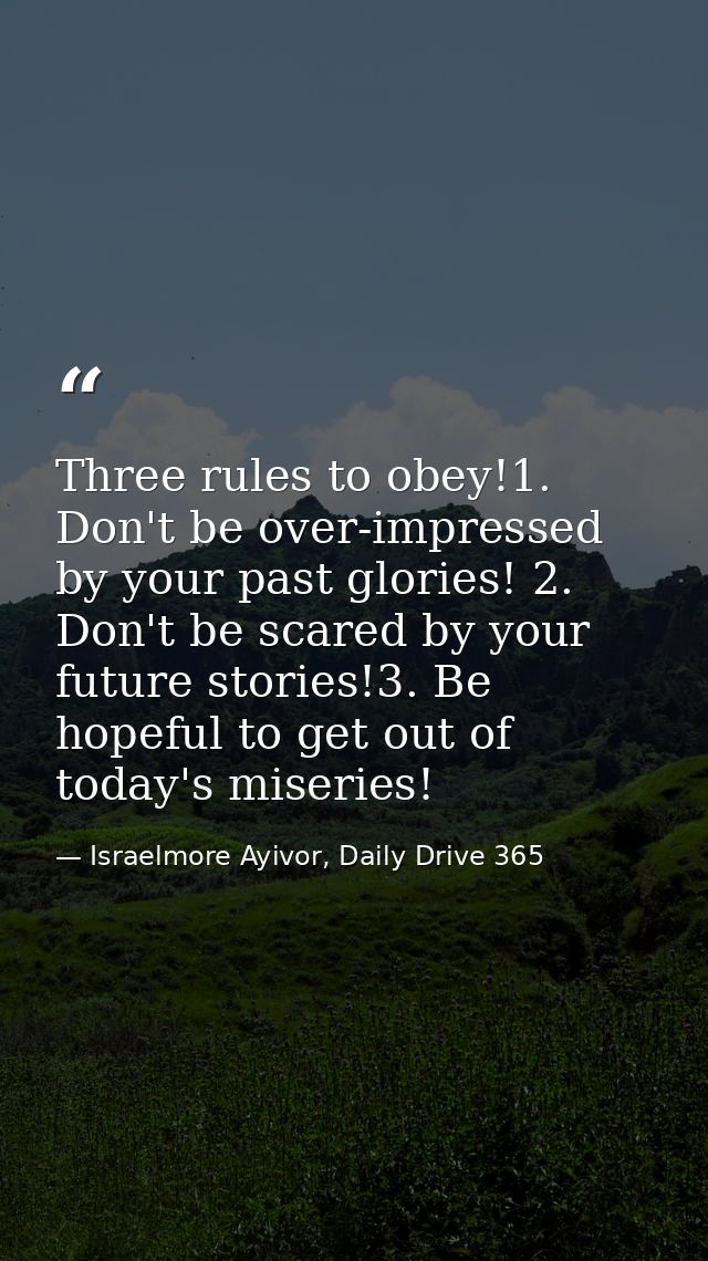 Three rules to obey!1. Don't be over-impressed by your past glories! 2. Don't be scared by your future stories!3. Be hop — Israelmore Ayivor, Daily Drive 365