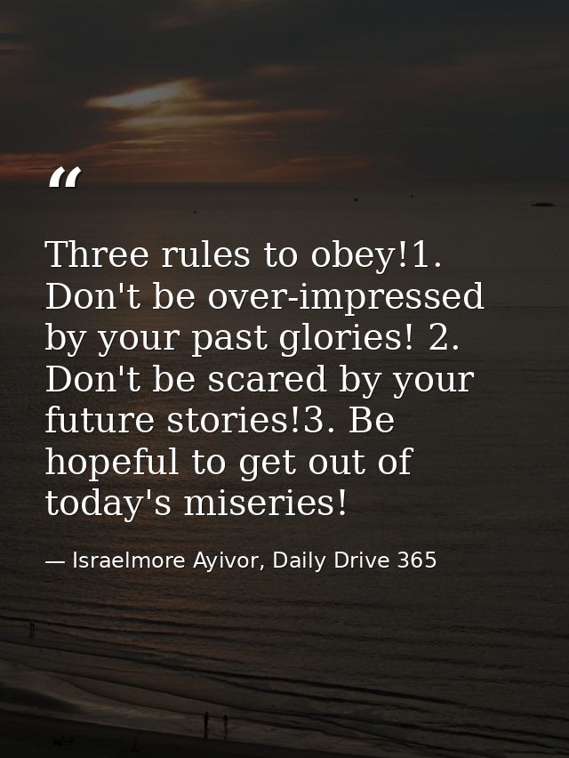 Three rules to obey!1. Don't be over-impressed by your past glories! 2. Don't be scared by your future stories!3. Be hop — Israelmore Ayivor, Daily Drive 365