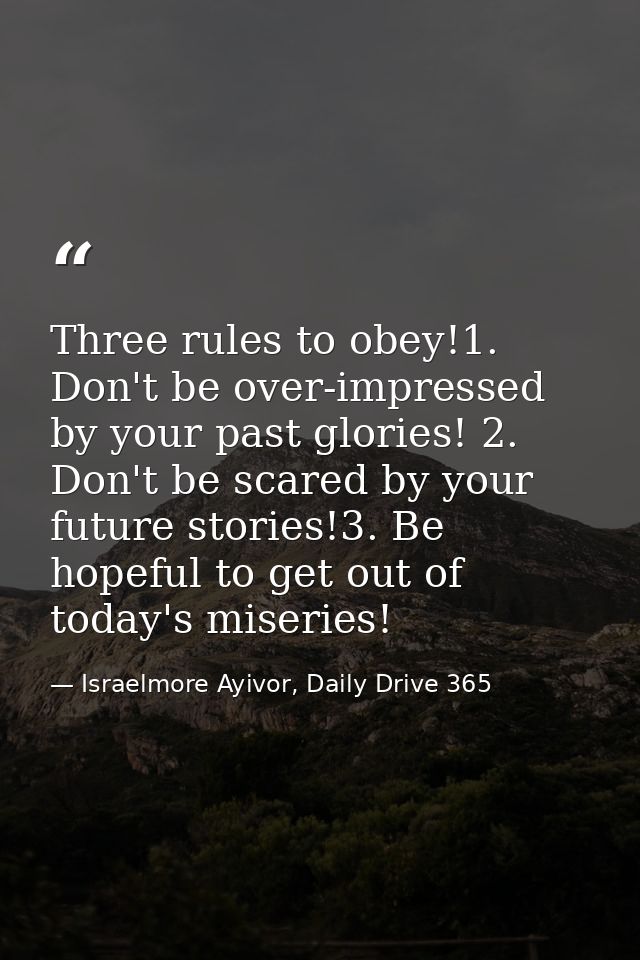 Three rules to obey!1. Don't be over-impressed by your past glories! 2. Don't be scared by your future stories!3. Be hop — Israelmore Ayivor, Daily Drive 365