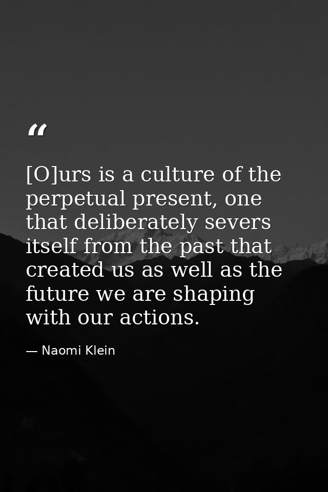 [O]urs is a culture of the perpetual present, one that deliberately severs itself from the past that created us as well  — Naomi Klein