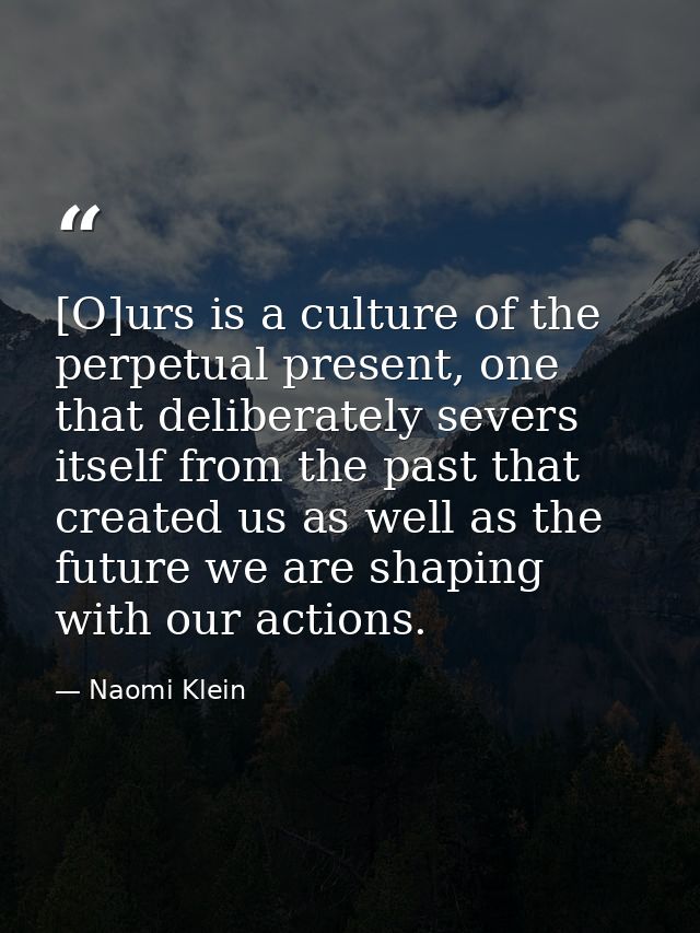 [O]urs is a culture of the perpetual present, one that deliberately severs itself from the past that created us as well  — Naomi Klein