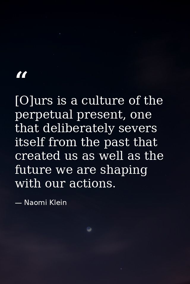 [O]urs is a culture of the perpetual present, one that deliberately severs itself from the past that created us as well  — Naomi Klein