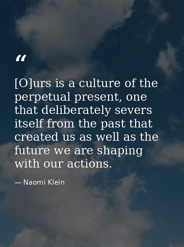 [O]urs is a culture of the perpetual present, one that deliberately severs itself from the past that created us as well  — Naomi Klein