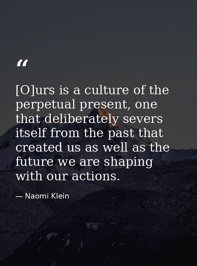 [O]urs is a culture of the perpetual present, one that deliberately severs itself from the past that created us as well  — Naomi Klein