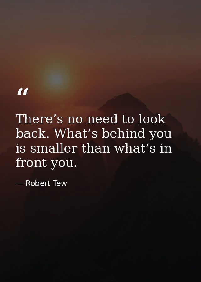 There’s no need to look back. What’s behind you is smaller than what’s in front you. — Robert Tew