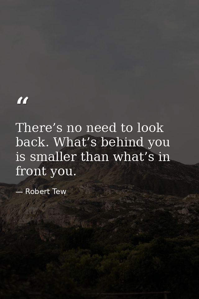 There’s no need to look back. What’s behind you is smaller than what’s in front you. — Robert Tew