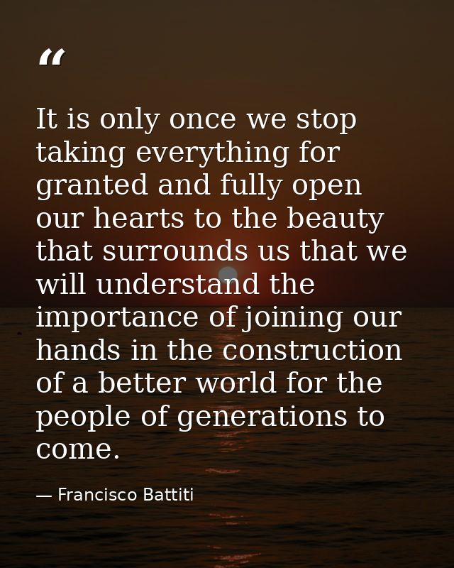 It is only once we stop taking everything for granted and fully open our hearts to the beauty that surrounds us that we  — Francisco Battiti