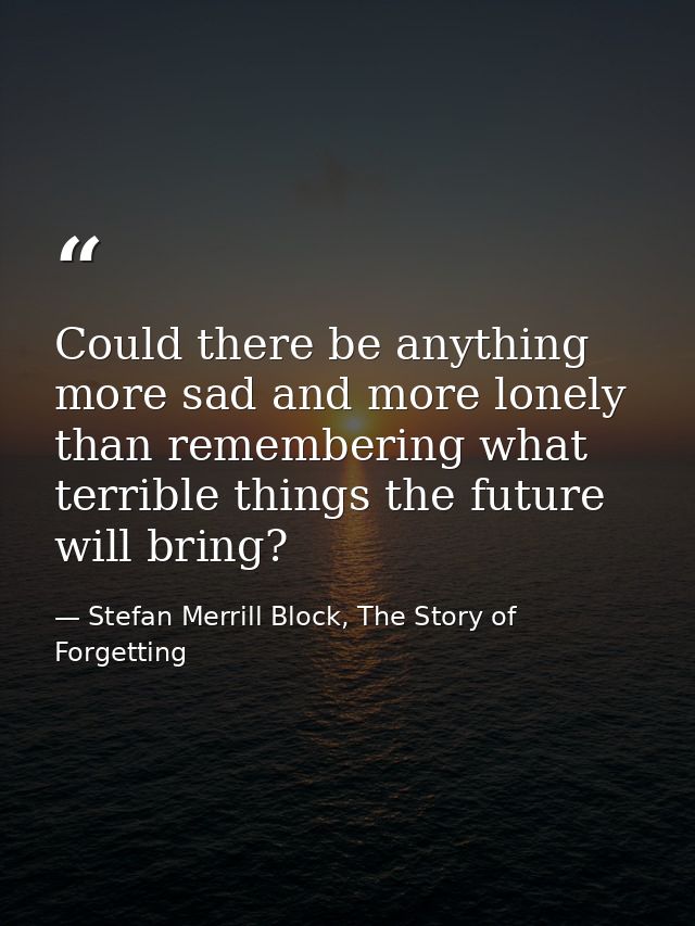 Could there be anything more sad and more lonely than remembering what terrible things the future will bring? — Stefan Merrill Block, The Story of Forgetting
