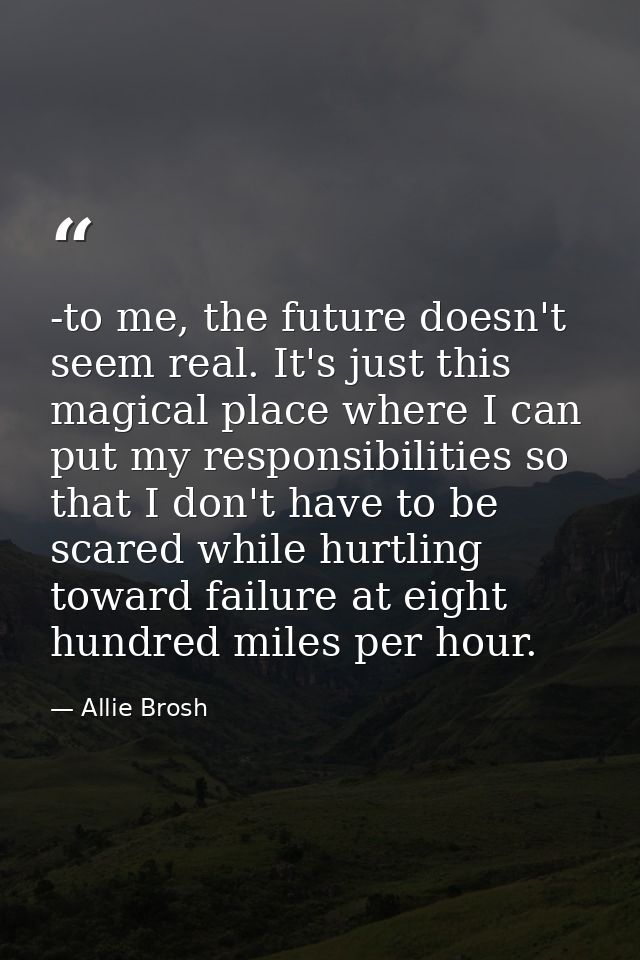 -to me, the future doesn't seem real. It's just this magical place where I can put my responsibilities so that I don't h — Allie Brosh