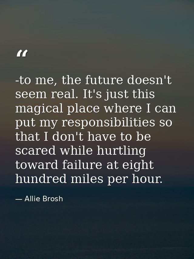 -to me, the future doesn't seem real. It's just this magical place where I can put my responsibilities so that I don't h — Allie Brosh