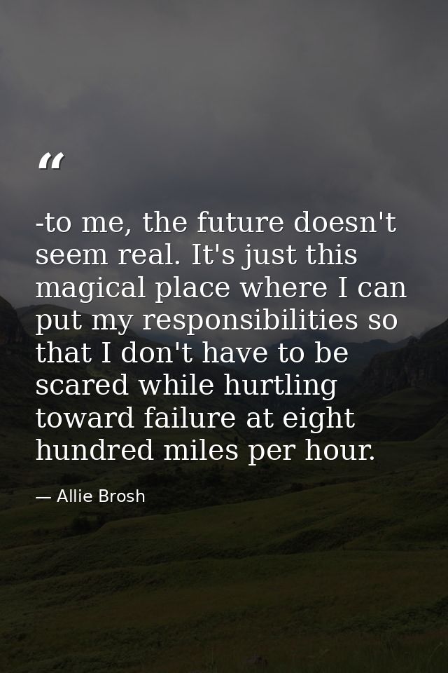 -to me, the future doesn't seem real. It's just this magical place where I can put my responsibilities so that I don't h — Allie Brosh